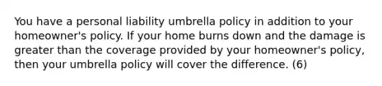 You have a personal liability umbrella policy in addition to your homeowner's policy. If your home burns down and the damage is greater than the coverage provided by your homeowner's policy, then your umbrella policy will cover the difference. (6)