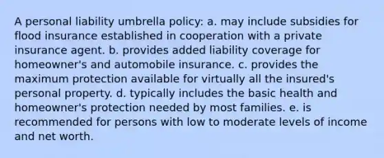 A personal liability umbrella policy: a. may include subsidies for flood insurance established in cooperation with a private insurance agent. b. provides added liability coverage for homeowner's and automobile insurance. c. provides the maximum protection available for virtually all the insured's personal property. d. typically includes the basic health and homeowner's protection needed by most families. e. is recommended for persons with low to moderate levels of income and net worth.