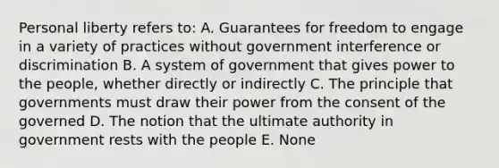 Personal liberty refers to: A. Guarantees for freedom to engage in a variety of practices without government interference or discrimination B. A system of government that gives power to the people, whether directly or indirectly C. The principle that governments must draw their power from the consent of the governed D. The notion that the ultimate authority in government rests with the people E. None