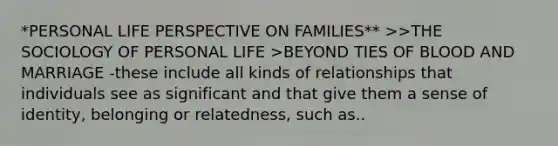 *PERSONAL LIFE PERSPECTIVE ON FAMILIES** >>THE SOCIOLOGY OF PERSONAL LIFE >BEYOND TIES OF BLOOD AND MARRIAGE -these include all kinds of relationships that individuals see as significant and that give them a sense of identity, belonging or relatedness, such as..