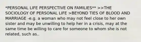 *PERSONAL LIFE PERSPECTIVE ON FAMILIES** >>THE SOCIOLOGY OF PERSONAL LIFE >BEYOND TIES OF BLOOD AND MARRIAGE -e.g. a woman who may not feel close to her own sister and may be unwilling to help her in a crisis, may at the same time be willing to care for someone to whom she is not related, such as..