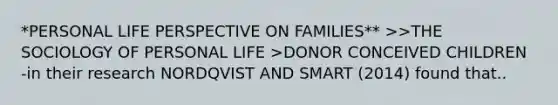 *PERSONAL LIFE PERSPECTIVE ON FAMILIES** >>THE SOCIOLOGY OF PERSONAL LIFE >DONOR CONCEIVED CHILDREN -in their research NORDQVIST AND SMART (2014) found that..