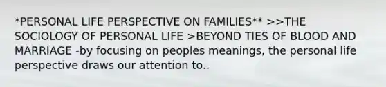 *PERSONAL LIFE PERSPECTIVE ON FAMILIES** >>THE SOCIOLOGY OF PERSONAL LIFE >BEYOND TIES OF BLOOD AND MARRIAGE -by focusing on peoples meanings, the personal life perspective draws our attention to..