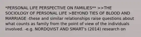 *PERSONAL LIFE PERSPECTIVE ON FAMILIES** >>THE SOCIOLOGY OF PERSONAL LIFE >BEYOND TIES OF BLOOD AND MARRIAGE -these and similar relationships raise questions about what counts as family from the point of view of the individuals involved. -e.g. NORDQVIST AND SMART's (2014) research on