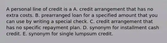 A personal line of credit is a A. credit arrangement that has no extra costs. B. prearranged loan for a specified amount that you can use by writing a special check. C. credit arrangement that has no specific repayment plan. D. synonym for installment cash credit. E. synonym for single lumpsum credit.