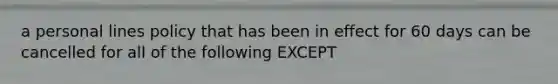 a personal lines policy that has been in effect for 60 days can be cancelled for all of the following EXCEPT