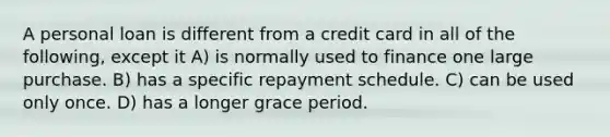 A personal loan is different from a credit card in all of the following, except it A) is normally used to finance one large purchase. B) has a specific repayment schedule. C) can be used only once. D) has a longer grace period.