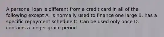 A personal loan is different from a credit card in all of the following except A. is normally used to finance one large B. has a specific repayment schedule C. Can be used only once D. contains a longer grace period