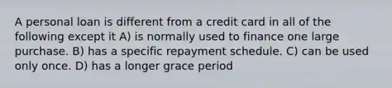 A personal loan is different from a credit card in all of the following except it A) is normally used to finance one large purchase. B) has a specific repayment schedule. C) can be used only once. D) has a longer grace period