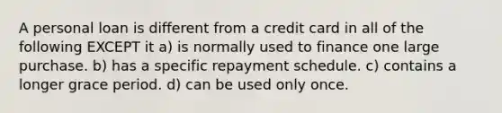 A personal loan is different from a credit card in all of the following EXCEPT it a) is normally used to finance one large purchase. b) has a specific repayment schedule. c) contains a longer grace period. d) can be used only once.