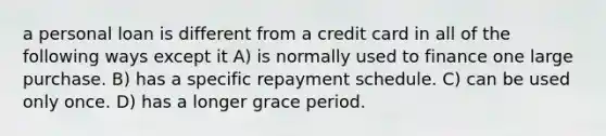 a personal loan is different from a credit card in all of the following ways except it A) is normally used to finance one large purchase. B) has a specific repayment schedule. C) can be used only once. D) has a longer grace period.