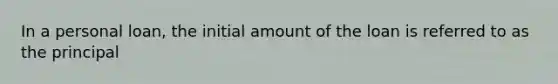 In a personal loan, the initial amount of the loan is referred to as the principal