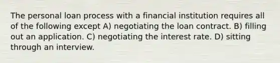 The personal loan process with a financial institution requires all of the following except A) negotiating the loan contract. B) filling out an application. C) negotiating the interest rate. D) sitting through an interview.