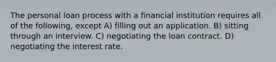 The personal loan process with a financial institution requires all of the following, except A) filling out an application. B) sitting through an interview. C) negotiating the loan contract. D) negotiating the interest rate.