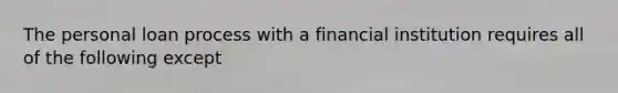 The personal loan process with a financial institution requires all of the following except