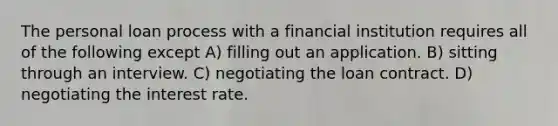 The personal loan process with a financial institution requires all of the following except A) filling out an application. B) sitting through an interview. C) negotiating the loan contract. D) negotiating the interest rate.