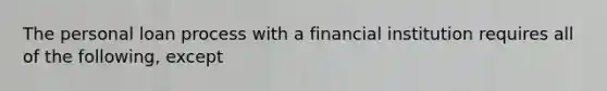 The personal loan process with a financial institution requires all of the following, except