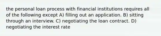 the personal loan process with financial institutions requires all of the following except A) filling out an application. B) sitting through an interview. C) negotiating the loan contract. D) negotiating the interest rate