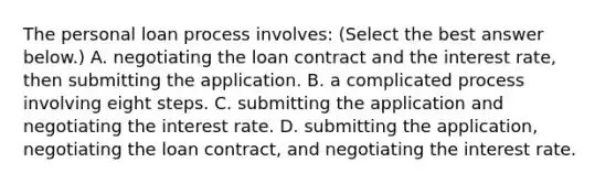 The personal loan process​ involves: ​(Select the best answer​ below.) A. negotiating the loan contract and the interest​ rate, then submitting the application. B. a complicated process involving eight steps. C. submitting the application and negotiating the interest rate. D. submitting the​ application, negotiating the loan​ contract, and negotiating the interest rate.