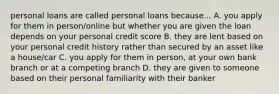 personal loans are called personal loans because... A. you apply for them in person/online but whether you are given the loan depends on your personal credit score B. they are lent based on your personal credit history rather than secured by an asset like a house/car C. you apply for them in person, at your own bank branch or at a competing branch D. they are given to someone based on their personal familiarity with their banker