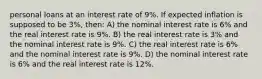 personal loans at an interest rate of 9%. If expected inflation is supposed to be 3%, then: A) the nominal interest rate is 6% and the real interest rate is 9%. B) the real interest rate is 3% and the nominal interest rate is 9%. C) the real interest rate is 6% and the nominal interest rate is 9%. D) the nominal interest rate is 6% and the real interest rate is 12%.