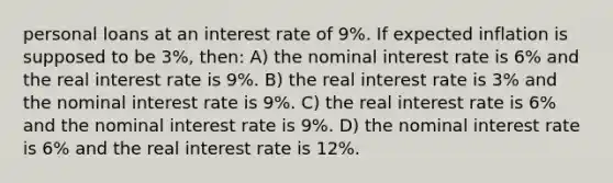 personal loans at an interest rate of 9%. If expected inflation is supposed to be 3%, then: A) the nominal interest rate is 6% and the real interest rate is 9%. B) the real interest rate is 3% and the nominal interest rate is 9%. C) the real interest rate is 6% and the nominal interest rate is 9%. D) the nominal interest rate is 6% and the real interest rate is 12%.