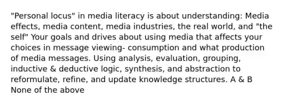 "Personal locus" in media literacy is about understanding: Media effects, media content, media industries, the real world, and "the self" Your goals and drives about using media that affects your choices in message viewing- consumption and what production of media messages. Using analysis, evaluation, grouping, inductive & deductive logic, synthesis, and abstraction to reformulate, refine, and update knowledge structures. A & B None of the above