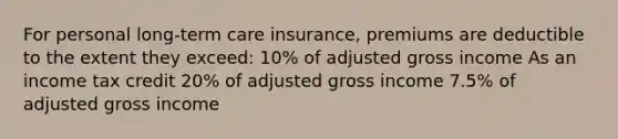 For personal long-term care insurance, premiums are deductible to the extent they exceed: 10% of adjusted gross income As an income tax credit 20% of adjusted gross income 7.5% of adjusted gross income