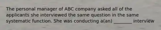 The personal manager of ABC company asked all of the applicants she interviewed the same question in the same systematic function. She was conducting a(an) ________ interview