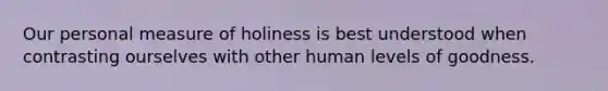 Our personal measure of holiness is best understood when contrasting ourselves with other human levels of goodness.