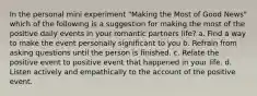 In the personal mini experiment "Making the Most of Good News" which of the following is a suggestion for making the most of the positive daily events in your romantic partners life? a. Find a way to make the event personally significant to you b. Refrain from asking questions until the person is finished. c. Relate the positive event to positive event that happened in your life. d. Listen actively and empathically to the account of the positive event.