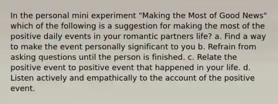 In the personal mini experiment "Making the Most of Good News" which of the following is a suggestion for making the most of the positive daily events in your romantic partners life? a. Find a way to make the event personally significant to you b. Refrain from asking questions until the person is finished. c. Relate the positive event to positive event that happened in your life. d. Listen actively and empathically to the account of the positive event.