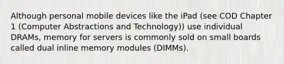 Although personal mobile devices like the iPad (see COD Chapter 1 (Computer Abstractions and Technology)) use individual DRAMs, memory for servers is commonly sold on small boards called dual inline memory modules (DIMMs).