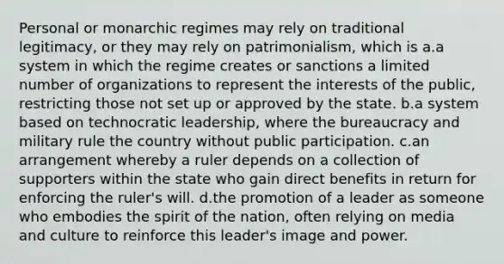 Personal or monarchic regimes may rely on traditional legitimacy, or they may rely on patrimonialism, which is a.a system in which the regime creates or sanctions a limited number of organizations to represent the interests of the public, restricting those not set up or approved by the state. b.a system based on technocratic leadership, where the bureaucracy and military rule the country without public participation. c.an arrangement whereby a ruler depends on a collection of supporters within the state who gain direct benefits in return for enforcing the ruler's will. d.the promotion of a leader as someone who embodies the spirit of the nation, often relying on media and culture to reinforce this leader's image and power.