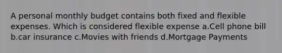A personal monthly budget contains both fixed and flexible expenses. Which is considered flexible expense a.Cell phone bill b.car insurance c.Movies with friends d.Mortgage Payments