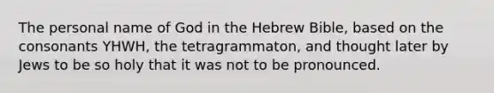 The personal name of God in the Hebrew Bible, based on the consonants YHWH, the tetragrammaton, and thought later by Jews to be so holy that it was not to be pronounced.