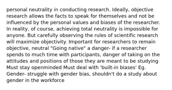 personal neutrality in conducting research. Ideally, objective research allows the facts to speak for themselves and not be influenced by the personal values and biases of the researcher. In reality, of course, achieving total neutrality is impossible for anyone. But carefully observing the rules of scientific research will maximize objectivity. Important for researchers to remain objective, neutral "Going native" a danger- if a researcher spends to much time with participants, danger of taking on the attitudes and positions of those they are meant to be studying Must stay openminded Must deal with 'built-in biases' Eg. Gender- struggle with gender bias, shouldn't do a study about gender in the workforce