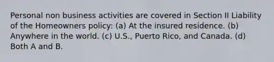 Personal non business activities are covered in Section II Liability of the Homeowners policy: (a) At the insured residence. (b) Anywhere in the world. (c) U.S., Puerto Rico, and Canada. (d) Both A and B.