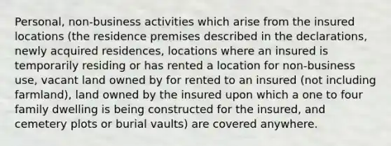 Personal, non-business activities which arise from the insured locations (the residence premises described in the declarations, newly acquired residences, locations where an insured is temporarily residing or has rented a location for non-business use, vacant land owned by for rented to an insured (not including farmland), land owned by the insured upon which a one to four family dwelling is being constructed for the insured, and cemetery plots or burial vaults) are covered anywhere.