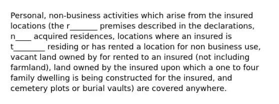 Personal, non-business activities which arise from the insured locations (the r_______ premises described in the declarations, n____ acquired residences, locations where an insured is t________ residing or has rented a location for non business use, vacant land owned by for rented to an insured (not including farmland), land owned by the insured upon which a one to four family dwelling is being constructed for the insured, and cemetery plots or burial vaults) are covered anywhere.