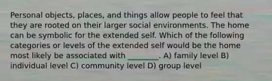 Personal objects, places, and things allow people to feel that they are rooted on their larger social environments. The home can be symbolic for the extended self. Which of the following categories or levels of the extended self would be the home most likely be associated with ________. A) family level B) individual level C) community level D) group level