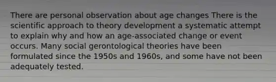 There are personal observation about age changes There is the scientific approach to theory development a systematic attempt to explain why and how an age-associated change or event occurs. Many social gerontological theories have been formulated since the 1950s and 1960s, and some have not been adequately tested.