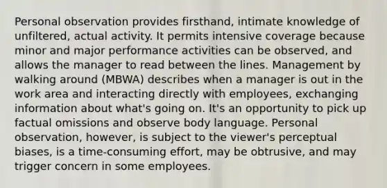 Personal observation provides firsthand, intimate knowledge of unfiltered, actual activity. It permits intensive coverage because minor and major performance activities can be observed, and allows the manager to read between the lines. Management by walking around (MBWA) describes when a manager is out in the work area and interacting directly with employees, exchanging information about what's going on. It's an opportunity to pick up factual omissions and observe body language. Personal observation, however, is subject to the viewer's perceptual biases, is a time-consuming effort, may be obtrusive, and may trigger concern in some employees.