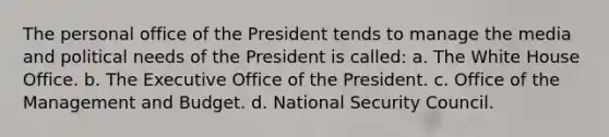 The personal office of the President tends to manage the media and political needs of the President is called: a. The White House Office. b. The Executive Office of the President. c. Office of the Management and Budget. d. National Security Council.