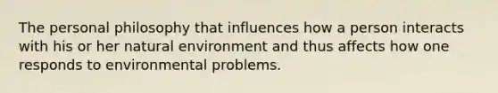 The personal philosophy that influences how a person interacts with his or her natural environment and thus affects how one responds to environmental problems.