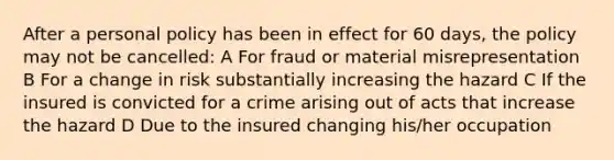 After a personal policy has been in effect for 60 days, the policy may not be cancelled: A For fraud or material misrepresentation B For a change in risk substantially increasing the hazard C If the insured is convicted for a crime arising out of acts that increase the hazard D Due to the insured changing his/her occupation