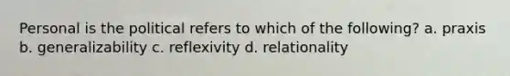 Personal is the political refers to which of the following? a. praxis b. generalizability c. reflexivity d. relationality