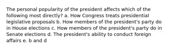 The personal popularity of the president affects which of the following most directly? a. How Congress treats presidential legislative proposals b. How members of the president's party do in House elections c. How members of the president's party do in Senate elections d. The president's ability to conduct foreign affairs e. b and d