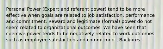 Personal Power (Expert and referent power) tend to be more effective when goals are related to job satisfaction, performance and commitment. Reward and legitimate (formal) power do not seem related to organizational outcomes. We have seen that coercive power tends to be negatively related to work outcomes such as employee satisfaction and commitment. Backfires!