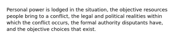 Personal power is lodged in the situation, the objective resources people bring to a conflict, the legal and political realities within which the conflict occurs, the formal authority disputants have, and the objective choices that exist.